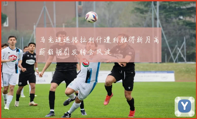 马竞追逐格拉利什遭利雅得新月高薪截胡引发转会风波